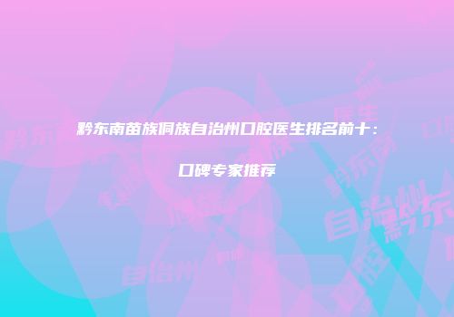 黔东南苗族侗族自治州口腔医生排名前十：口碑专家推荐