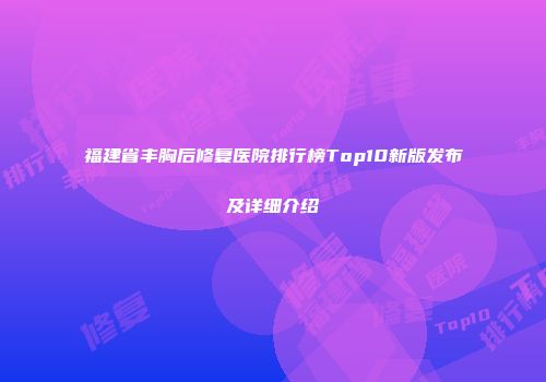 福建省丰胸后修复医院排行榜Top10新版发布及详细介绍