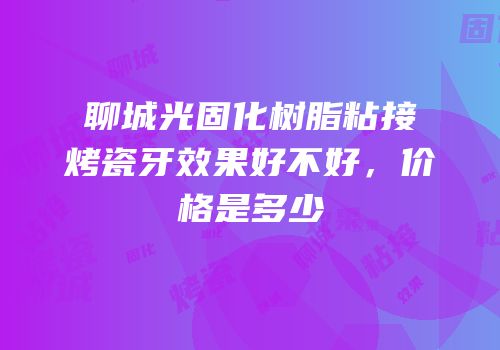 聊城光固化树脂粘接烤瓷牙效果好不好，价格是多少