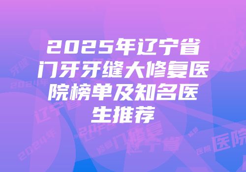 2025年辽宁省门牙牙缝大修复医院榜单及知名医生推荐