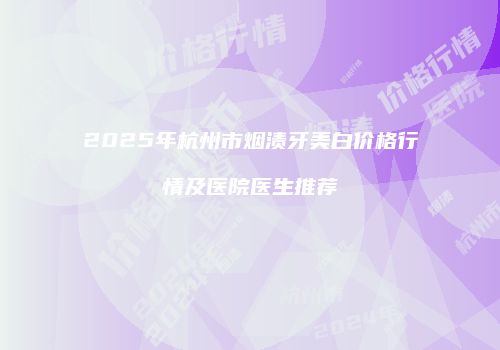 2025年杭州市烟渍牙美白价格行情及医院医生推荐