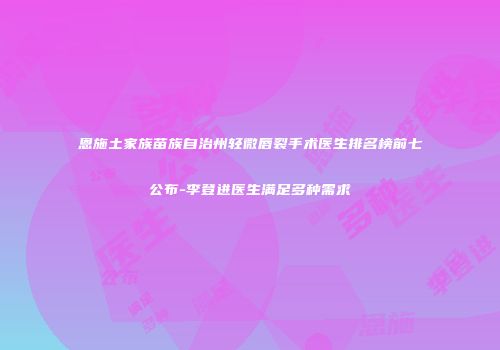 恩施土家族苗族自治州轻微唇裂手术医生排名榜前七公布-李登进医生满足多种需求