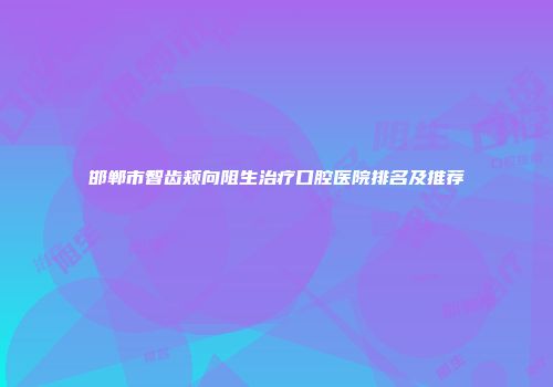 邯郸市智齿颊向阻生治疗口腔医院排名及推荐