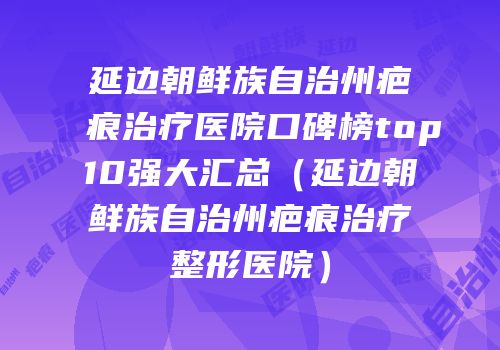 延边朝鲜族自治州疤痕治疗医院口碑榜top10强大汇总（延边朝鲜族自治州疤痕治疗整形医院）