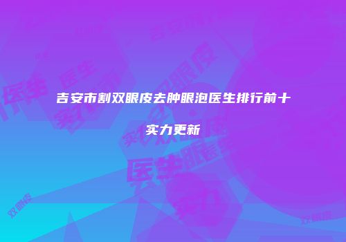 吉安市割双眼皮去肿眼泡医生排行前十实力更新