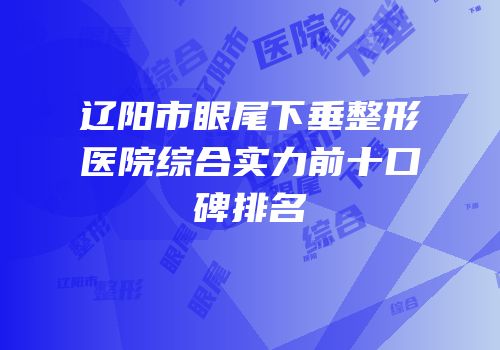 辽阳市眼尾下垂整形医院综合实力前十口碑排名