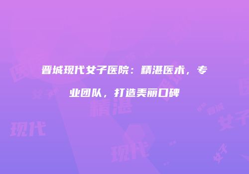 晋城现代女子医院：精湛医术，专业团队，打造美丽口碑