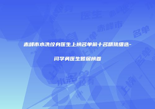 赤峰市水洗纹身医生上榜名单前十名精挑细选-闫学勇医生暂居榜首