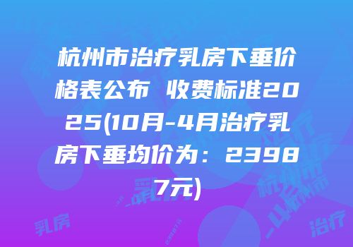 杭州市治疗乳房下垂价格表公布 收费标准2025(10月-4月治疗乳房下垂均价为：23987元)