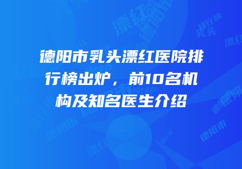 德阳市乳头漂红医院排行榜出炉，前10名机构及知名医生介绍