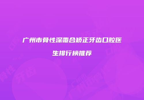 广州市骨性深覆合矫正牙齿口腔医生排行榜推荐