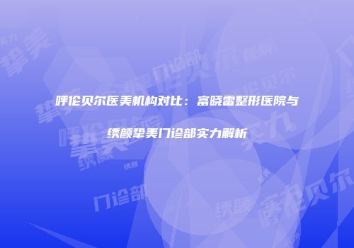 呼伦贝尔医美机构对比：富晓雷整形医院与绣颜挚美门诊部实力解析
