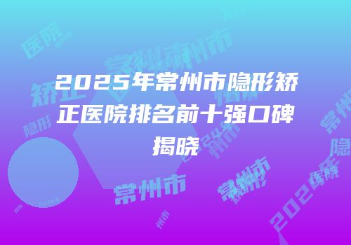2025年常州市隐形矫正医院排名前十强口碑揭晓