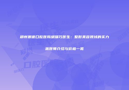 郑州赛德口腔医院胡瑞巧医生：整形美容领域的实力派医师介绍与价格一览