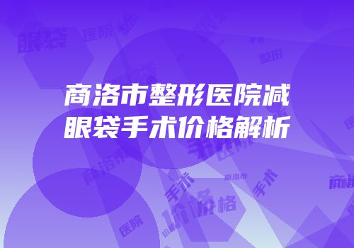 商洛市整形医院减眼袋手术价格解析