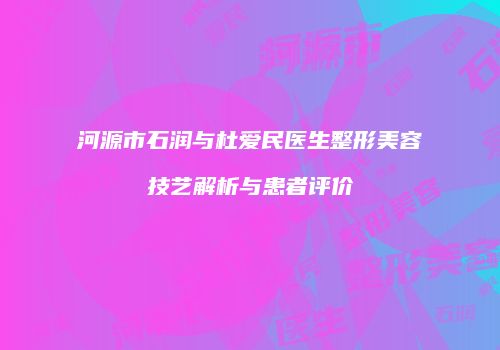 河源市石润与杜爱民医生整形美容技艺解析与患者评价