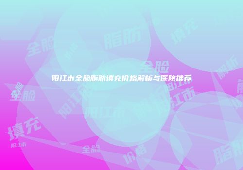 阳江市全脸脂肪填充价格解析与医院推荐