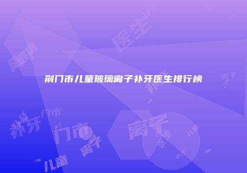 荆门市儿童玻璃离子补牙医生排行榜