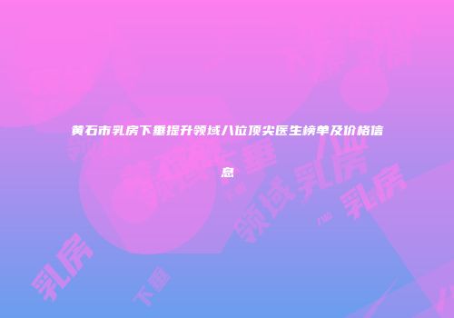 黄石市乳房下垂提升领域八位顶尖医生榜单及价格信息