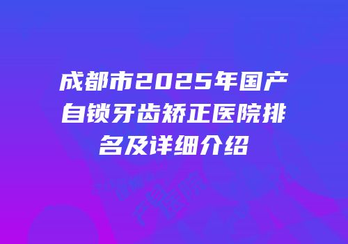 成都市2025年国产自锁牙齿矫正医院排名及详细介绍