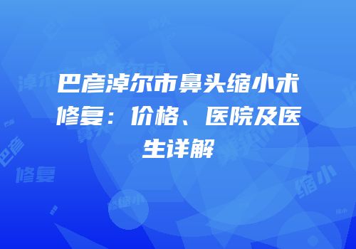 巴彦淖尔市鼻头缩小术修复：价格、医院及医生详解