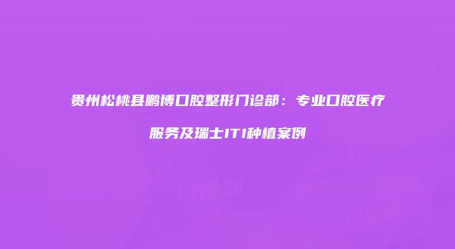 贵州松桃县鹏博口腔整形门诊部：专业口腔医疗服务及瑞士ITI种植案例