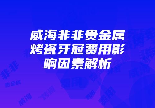 威海非非贵金属烤瓷牙冠费用影响因素解析