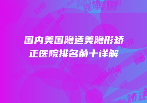 国内美国隐适美隐形矫正医院排名前十详解