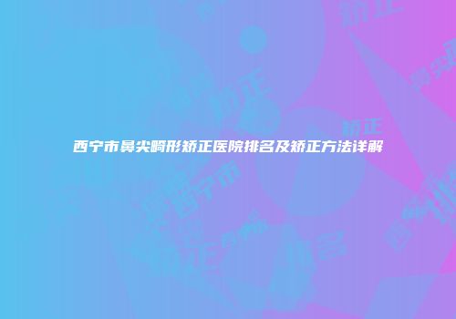 西宁市鼻尖畸形矫正医院排名及矫正方法详解