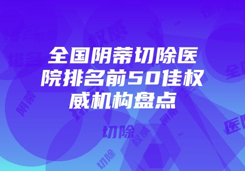 全国阴蒂切除医院排名前50佳权威机构盘点