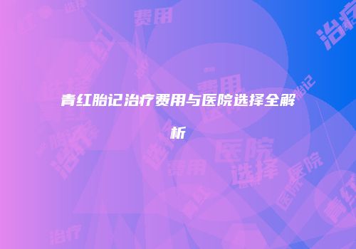 青红胎记治疗费用与医院选择全解析