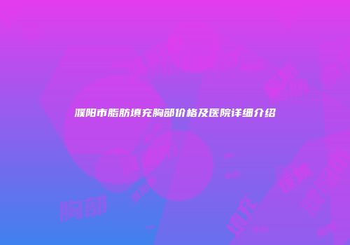 濮阳市脂肪填充胸部价格及医院详细介绍