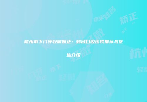 杭州市下门牙轻微矫正：知名口腔医院推荐与医生介绍
