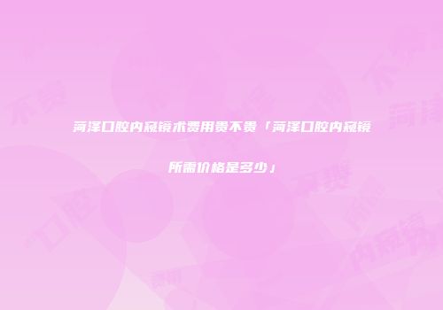 菏泽口腔内窥镜术费用贵不贵「菏泽口腔内窥镜所需价格是多少」