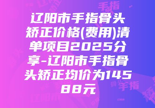 辽阳市手指骨头矫正价格(费用)清单项目2025分享-辽阳市手指骨头矫正均价为14588元