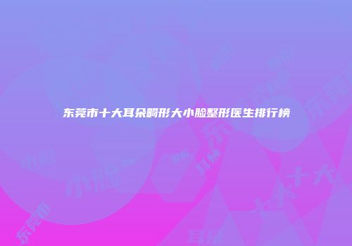 东莞市十大耳朵畸形大小脸整形医生排行榜