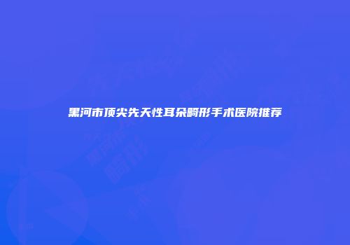 黑河市顶尖先天性耳朵畸形手术医院推荐
