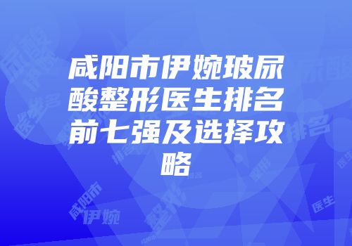 咸阳市伊婉玻尿酸整形医生排名前七强及选择攻略