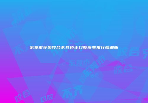 东莞市牙齿咬合不齐矫正口腔医生排行榜解析