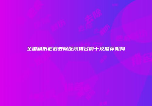 全国割伤疤痕去除医院排名前十及推荐机构