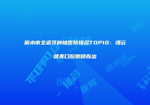 丽水市全瓷牙种植医院排名TOP10：缙云健美口腔脱颖而出