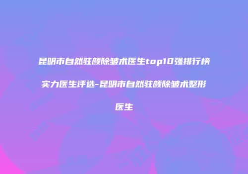 昆明市自然驻颜除皱术医生top10强排行榜实力医生评选-昆明市自然驻颜除皱术整形医生