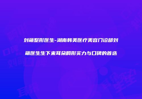 刘萌整形医生-湖南韩美医疗美容门诊部刘萌医生生下来耳朵畸形实力与口碑的首选