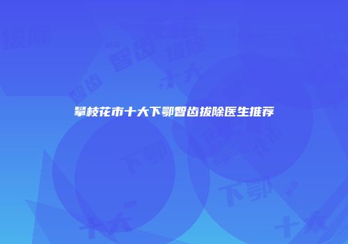 攀枝花市十大下鄂智齿拔除医生推荐