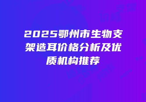 2025鄂州市生物支架造耳价格分析及优质机构推荐