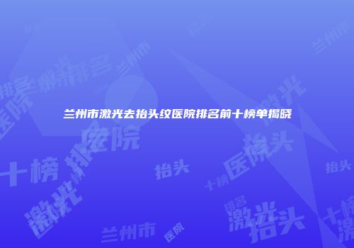 兰州市激光去抬头纹医院排名前十榜单揭晓