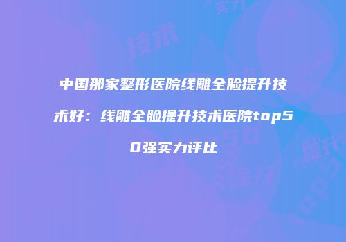 中国那家整形医院线雕全脸提升技术好：线雕全脸提升技术医院top50强实力评比