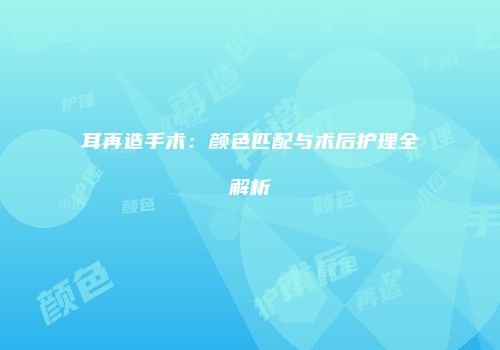 耳再造手术：颜色匹配与术后护理全解析