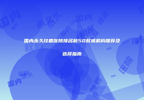 国内永久纹眉医院排名前50权威机构推荐及选择指南