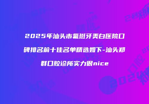 2025年汕头市氟斑牙美白医院口碑排名前十佳名单精选如下-汕头郑群口腔诊所实力很nice